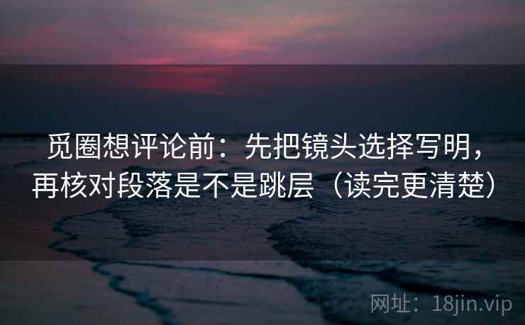 觅圈想评论前：先把镜头选择写明，再核对段落是不是跳层（读完更清楚）