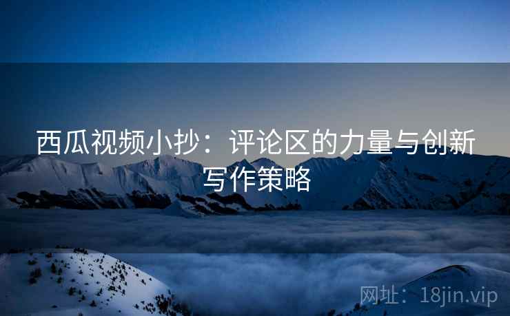 西瓜视频小抄：评论区的力量与创新写作策略