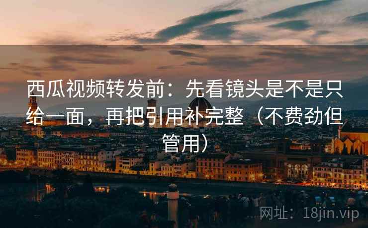 西瓜视频转发前：先看镜头是不是只给一面，再把引用补完整（不费劲但管用）