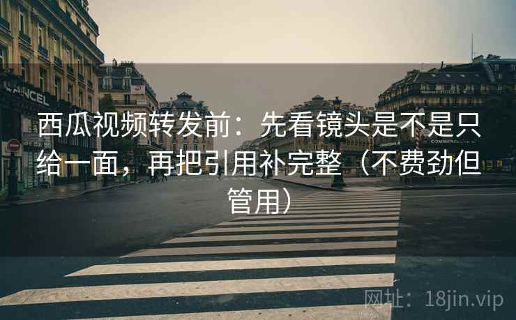 西瓜视频转发前：先看镜头是不是只给一面，再把引用补完整（不费劲但管用）