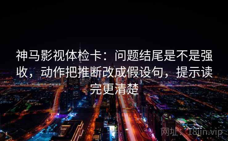 神马影视体检卡：问题结尾是不是强收，动作把推断改成假设句，提示读完更清楚