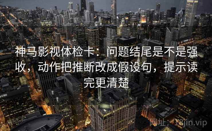 神马影视体检卡：问题结尾是不是强收，动作把推断改成假设句，提示读完更清楚