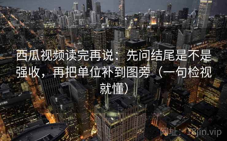西瓜视频读完再说：先问结尾是不是强收，再把单位补到图旁（一句检视就懂）