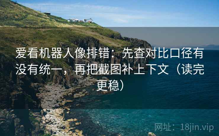 爱看机器人像排错：先查对比口径有没有统一，再把截图补上下文（读完更稳）