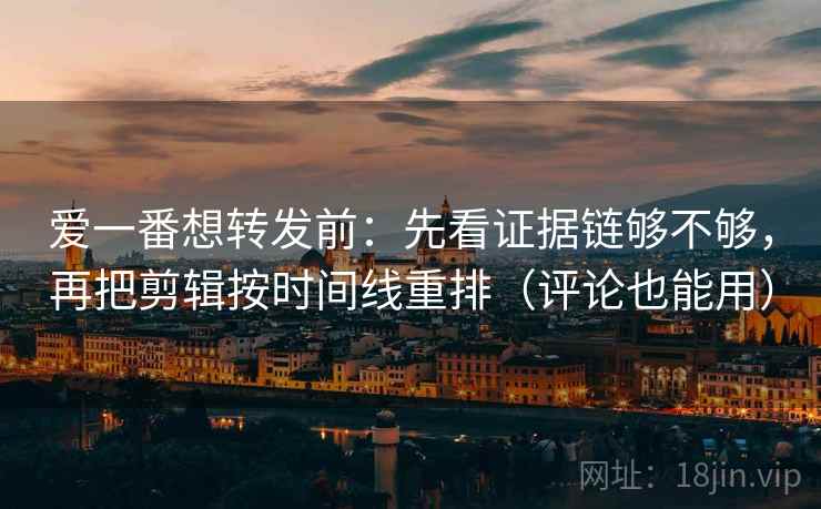 爱一番想转发前：先看证据链够不够，再把剪辑按时间线重排（评论也能用）