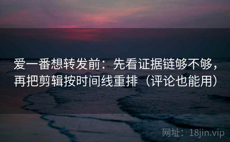 爱一番想转发前：先看证据链够不够，再把剪辑按时间线重排（评论也能用）