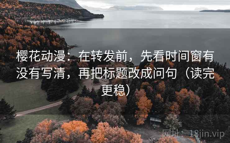 樱花动漫：在转发前，先看时间窗有没有写清，再把标题改成问句（读完更稳）