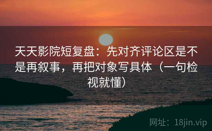 天天影院短复盘：先对齐评论区是不是再叙事，再把对象写具体（一句检视就懂）