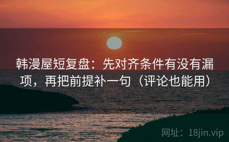 韩漫屋短复盘：先对齐条件有没有漏项，再把前提补一句（评论也能用）