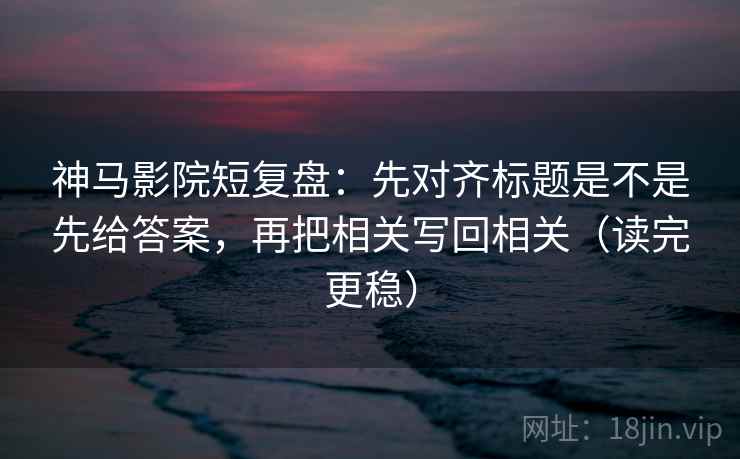 神马影院短复盘：先对齐标题是不是先给答案，再把相关写回相关（读完更稳）