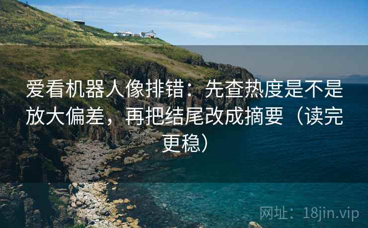 爱看机器人像排错：先查热度是不是放大偏差，再把结尾改成摘要（读完更稳）