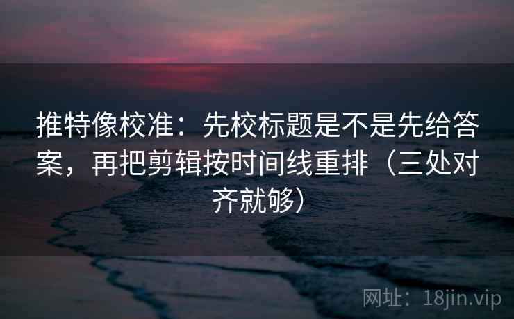推特像校准：先校标题是不是先给答案，再把剪辑按时间线重排（三处对齐就够）