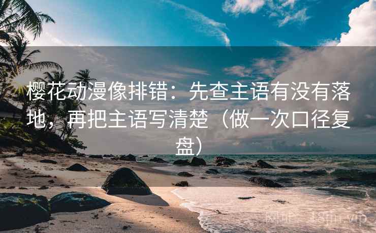 樱花动漫像排错：先查主语有没有落地，再把主语写清楚（做一次口径复盘）