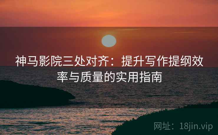 神马影院三处对齐：提升写作提纲效率与质量的实用指南