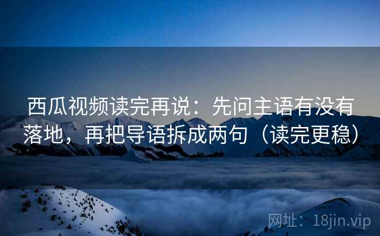 西瓜视频读完再说：先问主语有没有落地，再把导语拆成两句（读完更稳）