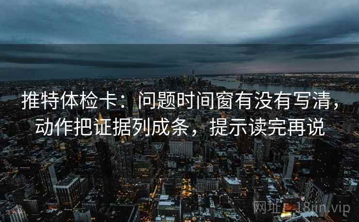 推特体检卡：问题时间窗有没有写清，动作把证据列成条，提示读完再说