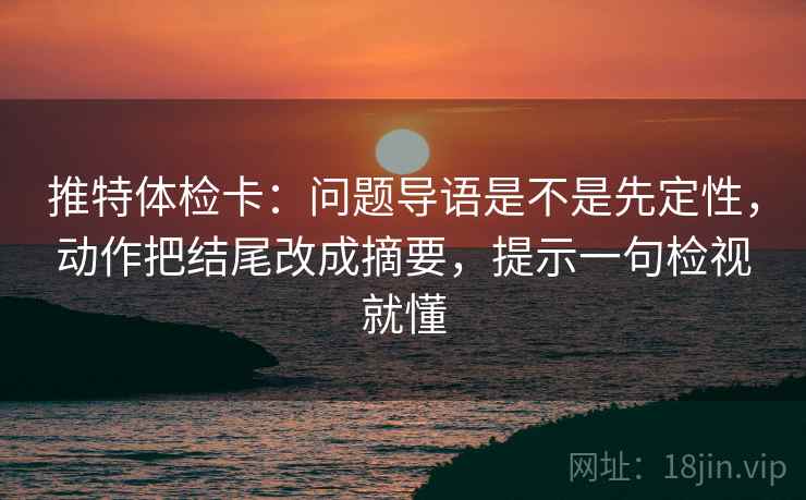 推特体检卡：问题导语是不是先定性，动作把结尾改成摘要，提示一句检视就懂