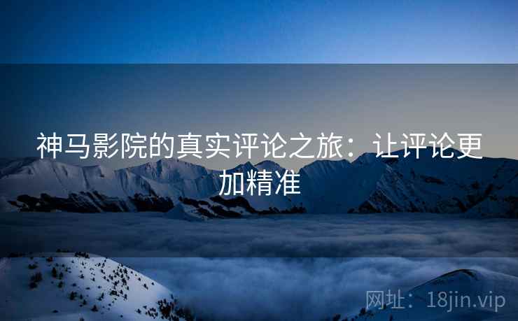神马影院的真实评论之旅：让评论更加精准