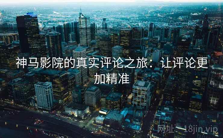 神马影院的真实评论之旅:让评论更加精准 神马影院的真实评论之旅:让评论更加精准