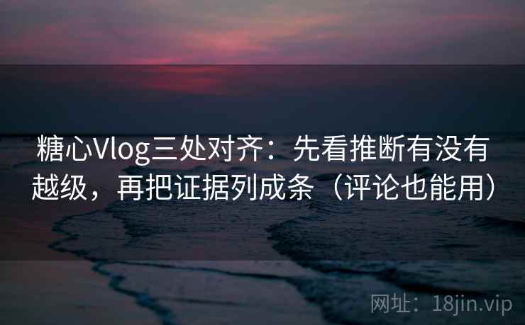 糖心Vlog三处对齐：先看推断有没有越级，再把证据列成条（评论也能用）