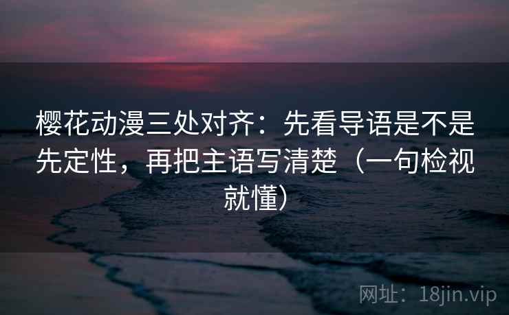 樱花动漫三处对齐：先看导语是不是先定性，再把主语写清楚（一句检视就懂）