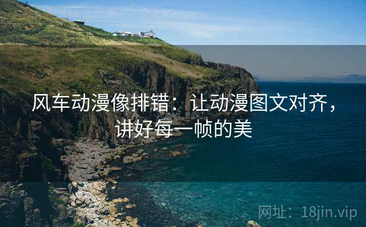 风车动漫像排错：让动漫图文对齐，讲好每一帧的美